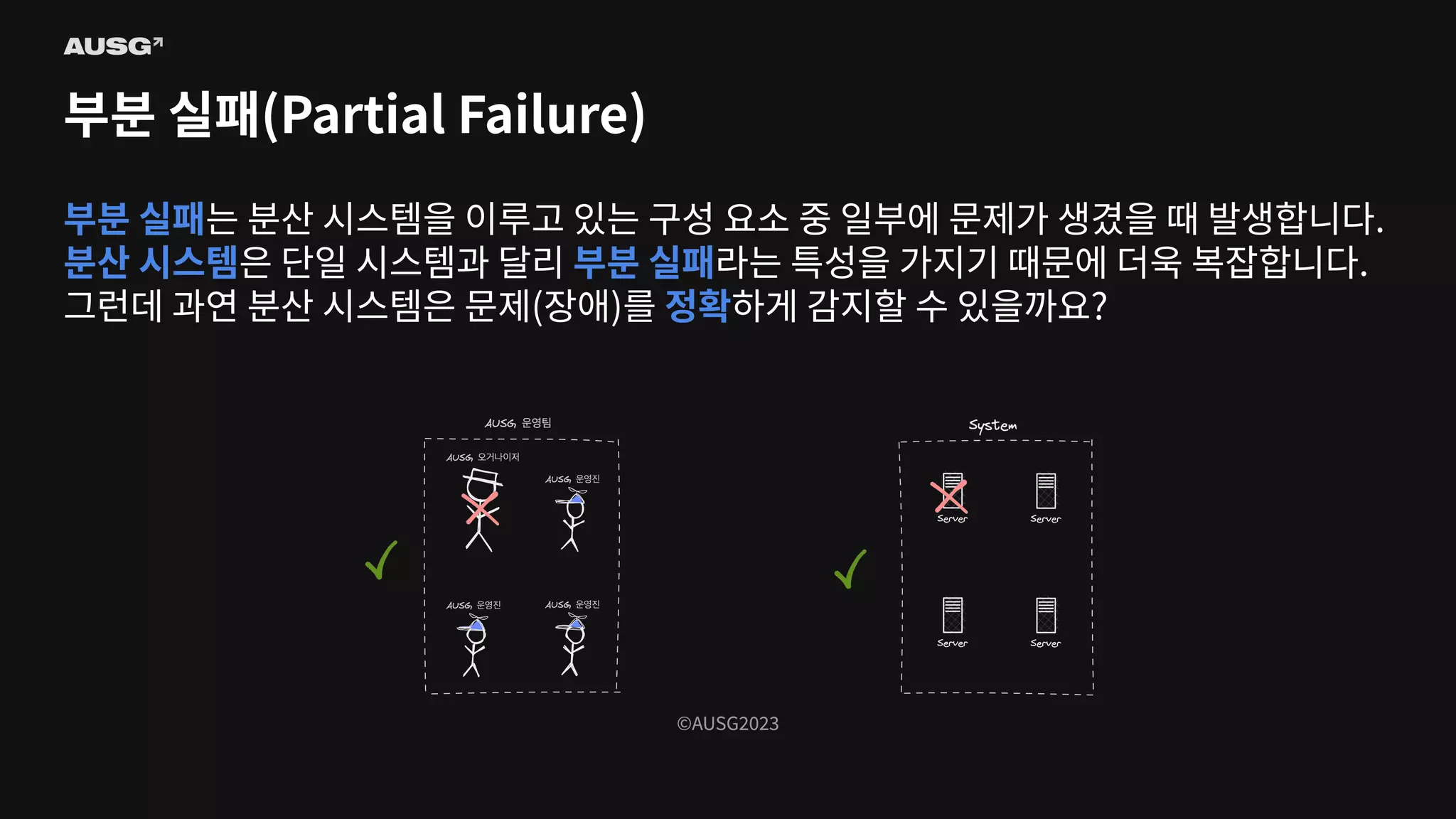 ©AUSG2023
©AUSG2023
부분 실패(Partial Failure)
부분 실패는 분산 시스템을 이루고 있는 구성 요소 중 일부에 문제가 생겼을 때 발생합니다.
분산 시스템은 단일 시스템과 달리 부분 실패라는 특성을 가지기 때문에 더욱 복잡합니다.
그런데 과연 분산 시스템은 문제(장애)를 정확하게 감지할 수 있을까요?
 