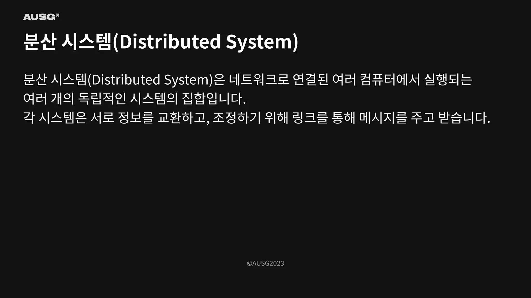 ©AUSG2023
©AUSG2023
분산 시스템(Distributed System)
분산 시스템(Distributed System)은 네트워크로 연결된 여러 컴퓨터에서 실행되는
여러 개의 독립적인 시스템의 집합입니다.
각 시스템은 서로 정보를 교환하고, 조정하기 위해 링크를 통해 메시지를 주고 받습니다.
 