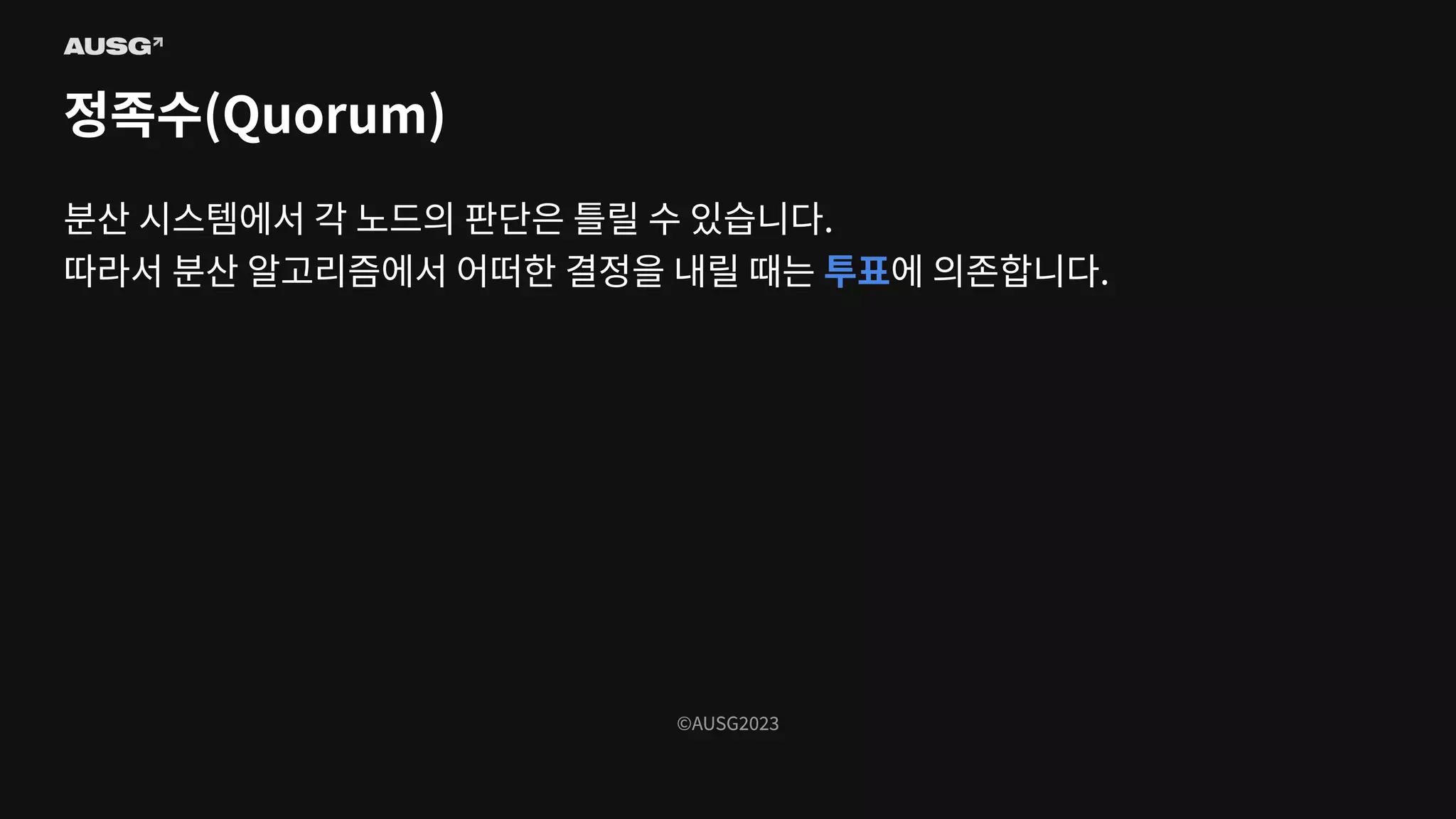 ©AUSG2023
©AUSG2023
정족수(Quorum)
분산 시스템에서 각 노드의 판단은 틀릴 수 있습니다.
따라서 분산 알고리즘에서 어떠한 결정을 내릴 때는 투표에 의존합니다.
 