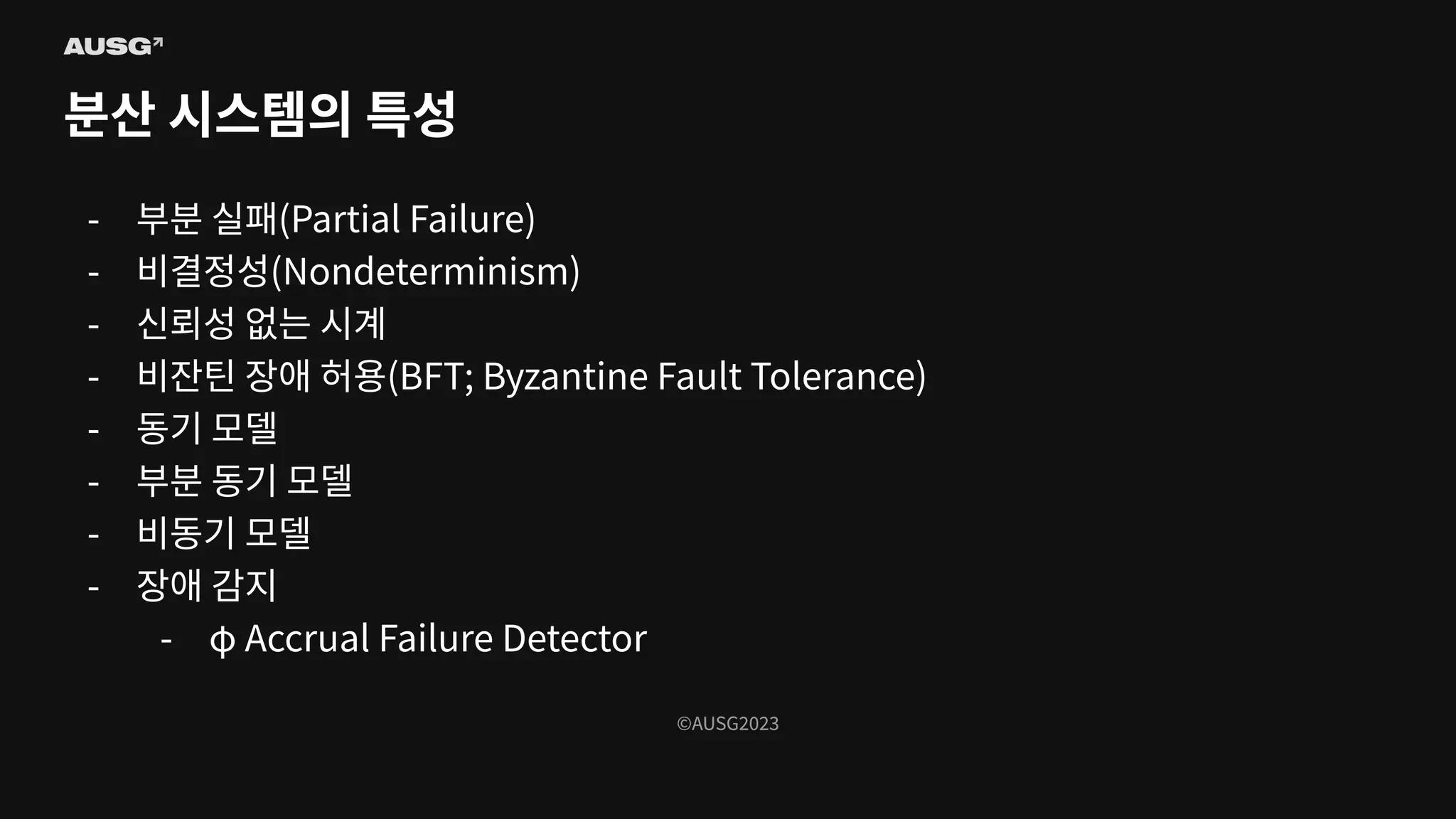 ©AUSG2023
©AUSG2023
분산 시스템의 특성
- 부분 실패(Partial Failure)
- 비결정성(Nondeterminism)
- 신뢰성 없는 시계
- 비잔틴 장애 허용(BFT; Byzantine Fault Tolerance)
- 동기 모델
- 부분 동기 모델
- 비동기 모델
- 장애 감지
- φ Accrual Failure Detector
 