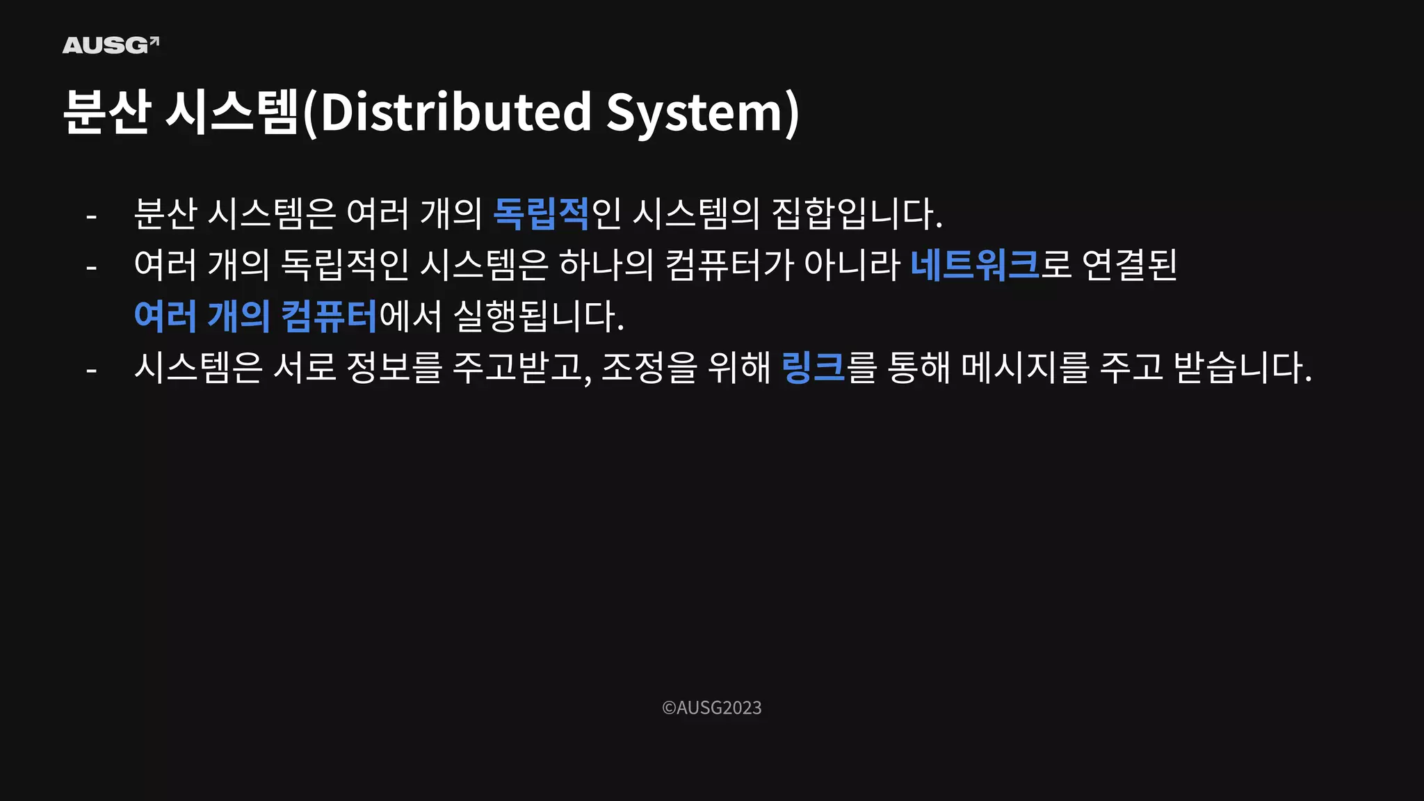 ©AUSG2023
©AUSG2023
분산 시스템(Distributed System)
- 분산 시스템은 여러 개의 독립적인 시스템의 집합입니다.
- 여러 개의 독립적인 시스템은 하나의 컴퓨터가 아니라 네트워크로 연결된
여러 개의 컴퓨터에서 실행됩니다.
- 시스템은 서로 정보를 주고받고, 조정을 위해 링크를 통해 메시지를 주고 받습니다.
 