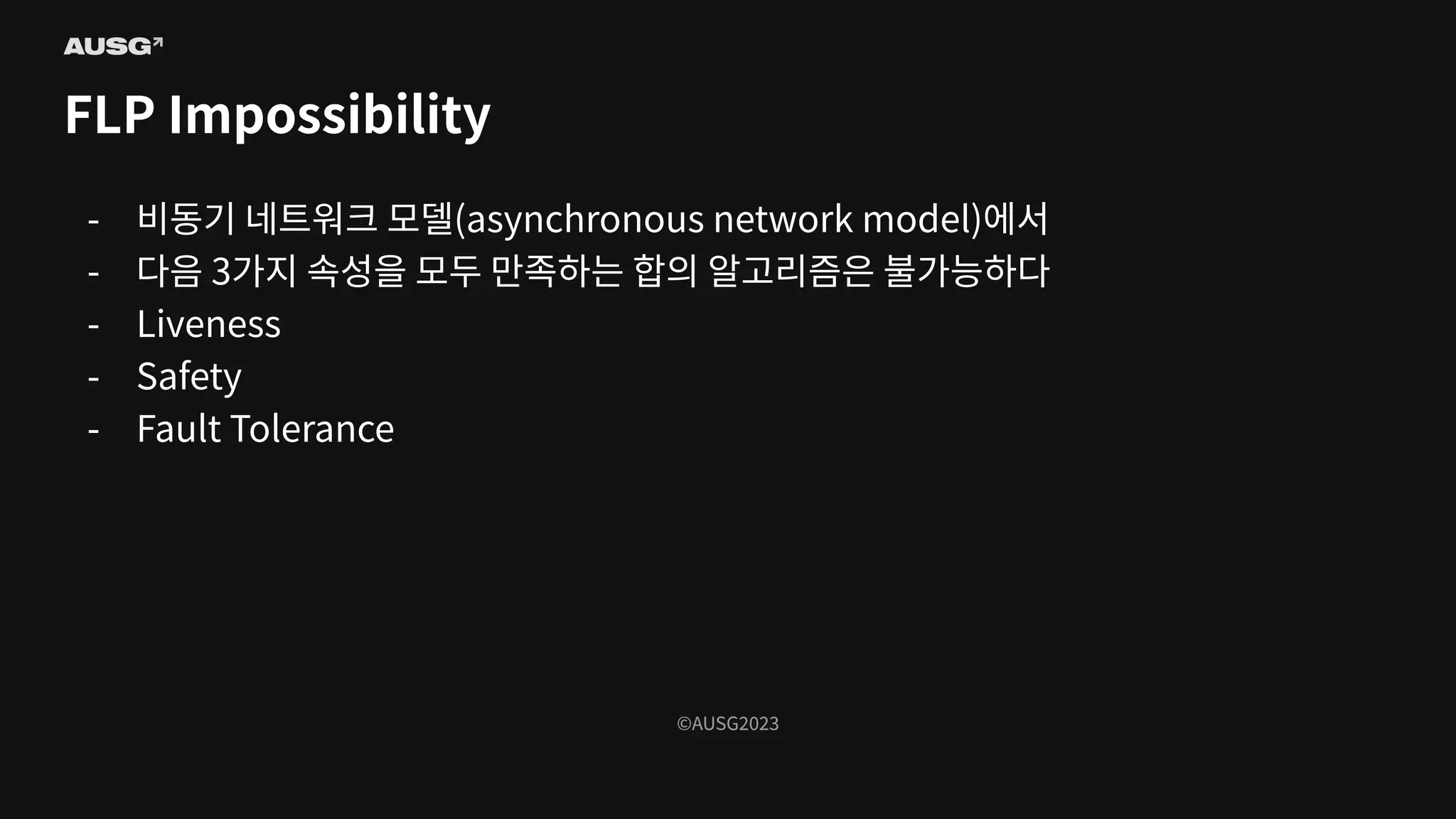 ©AUSG2023
©AUSG2023
FLP Impossibility
- 비동기 네트워크 모델(asynchronous network model)에서
- 다음 3가지 속성을 모두 만족하는 합의 알고리즘은 불가능하다
- Liveness
- Safety
- Fault Tolerance
 
