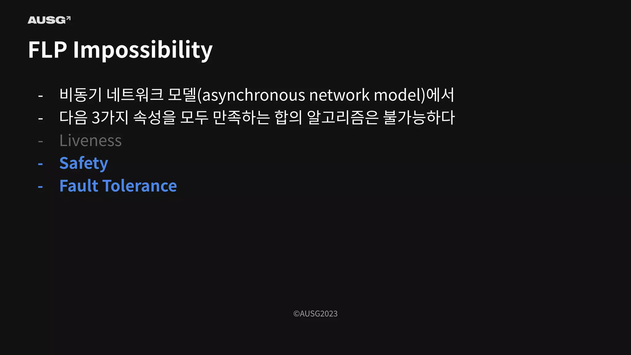 ©AUSG2023
©AUSG2023
FLP Impossibility
- 비동기 네트워크 모델(asynchronous network model)에서
- 다음 3가지 속성을 모두 만족하는 합의 알고리즘은 불가능하다
- Liveness
- Safety
- Fault Tolerance
 