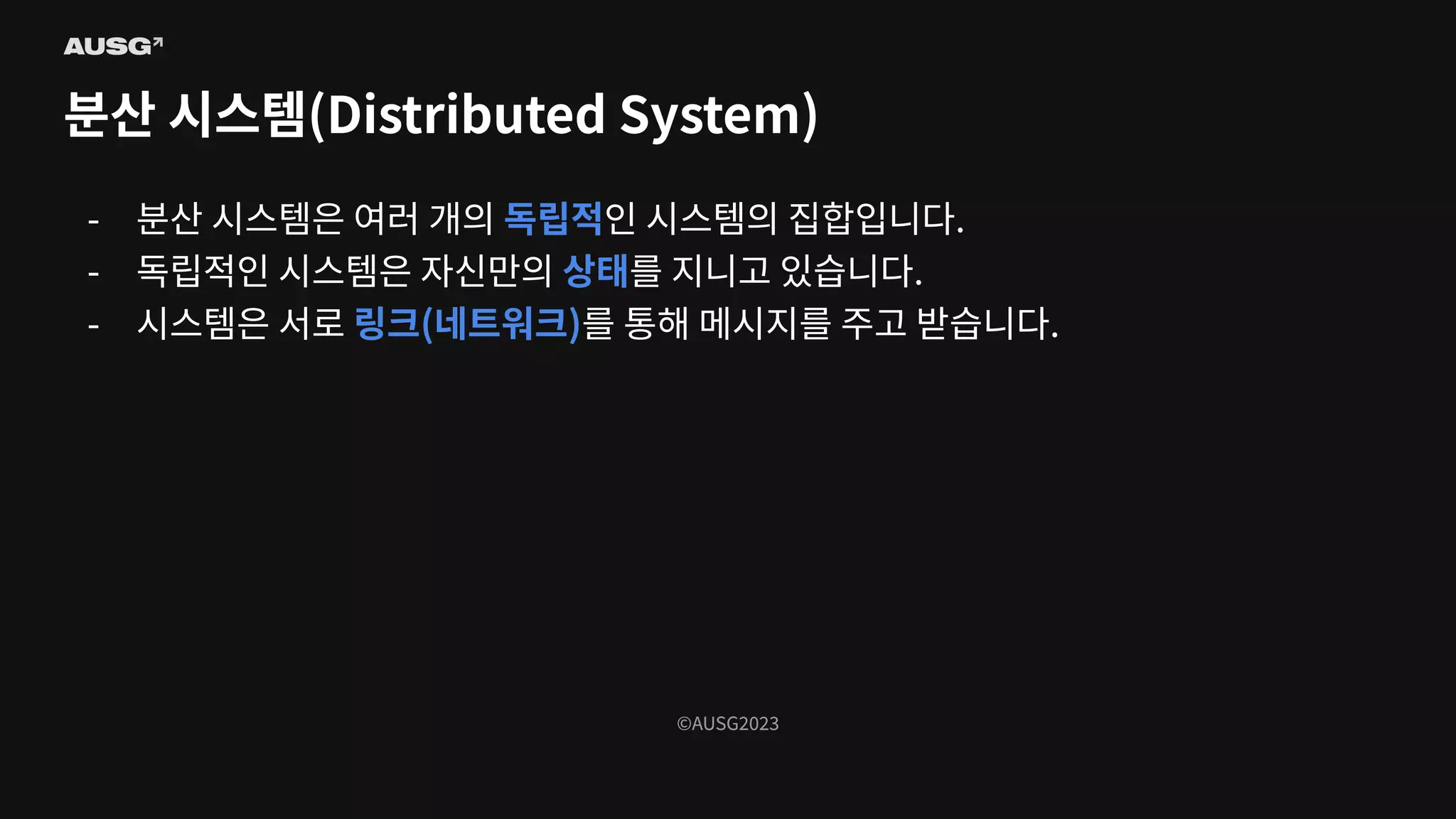 ©AUSG2023
©AUSG2023
분산 시스템(Distributed System)
- 분산 시스템은 여러 개의 독립적인 시스템의 집합입니다.
- 독립적인 시스템은 자신만의 상태를 지니고 있습니다.
- 시스템은 서로 링크(네트워크)를 통해 메시지를 주고 받습니다.
 