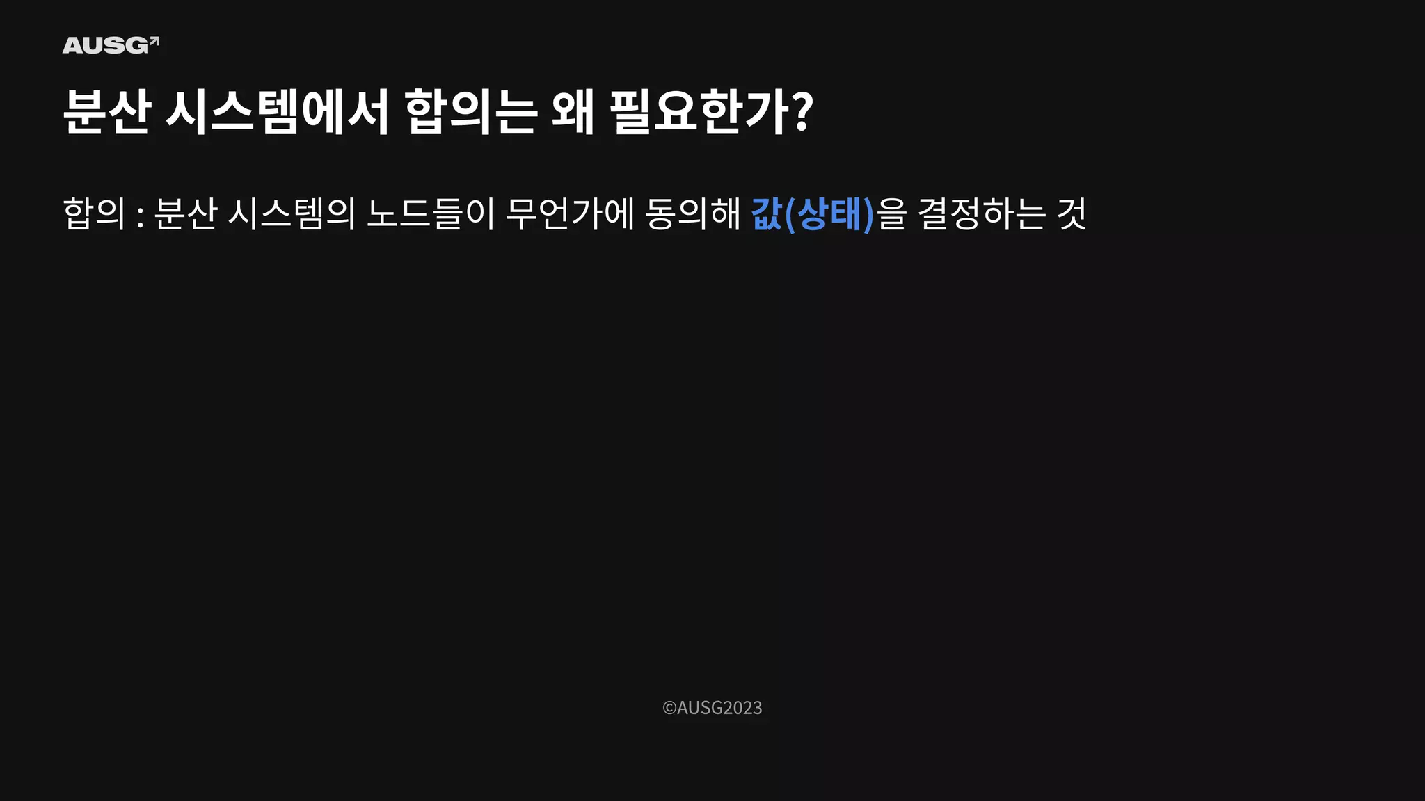 ©AUSG2023
©AUSG2023
분산 시스템에서 합의는 왜 필요한가?
합의 : 분산 시스템의 노드들이 무언가에 동의해 값(상태)을 결정하는 것
 