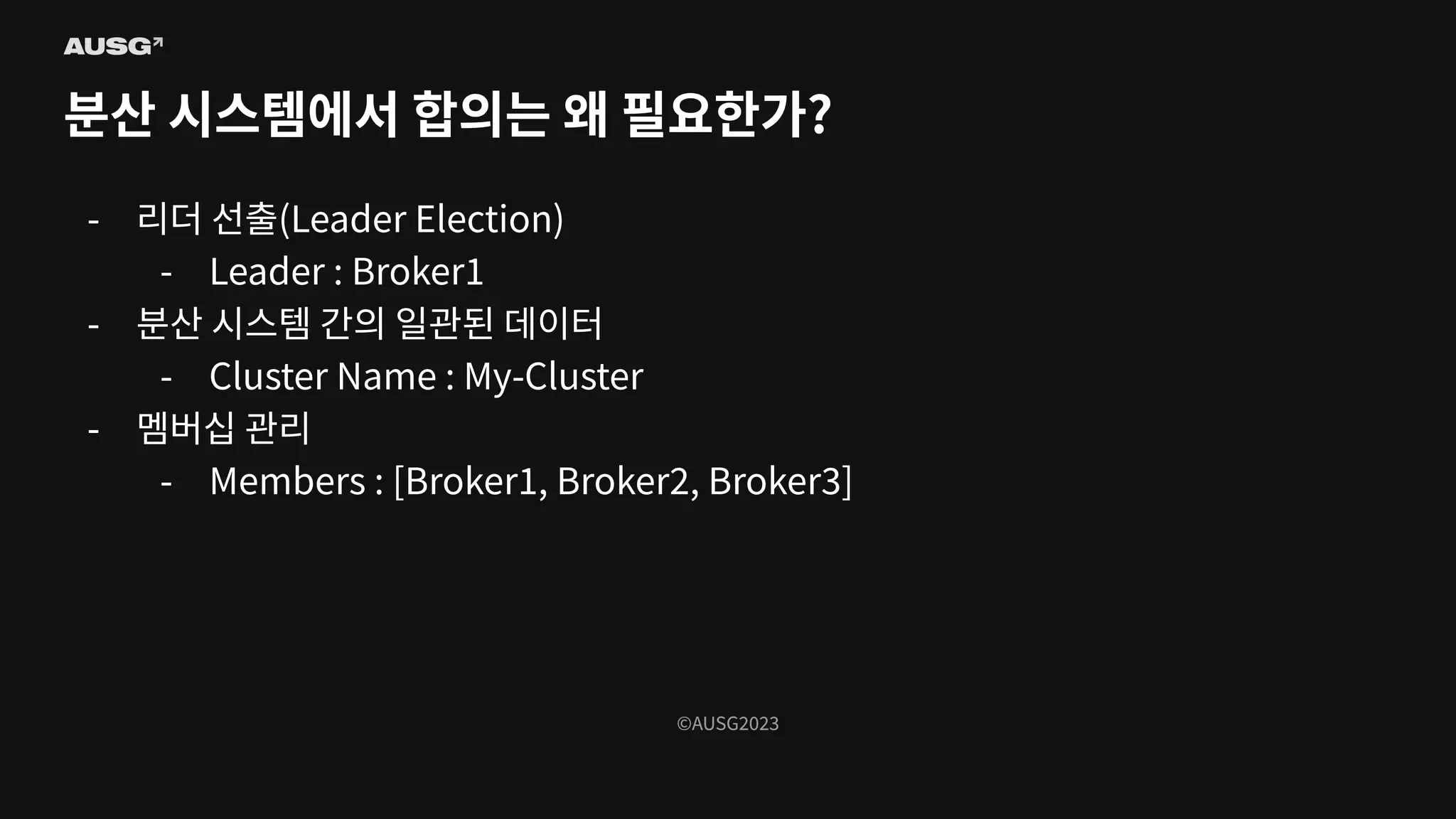 ©AUSG2023
©AUSG2023
분산 시스템에서 합의는 왜 필요한가?
- 리더 선출(Leader Election)
- Leader : Broker1
- 분산 시스템 간의 일관된 데이터
- Cluster Name : My-Cluster
- 멤버십 관리
- Members : [Broker1, Broker2, Broker3]
 