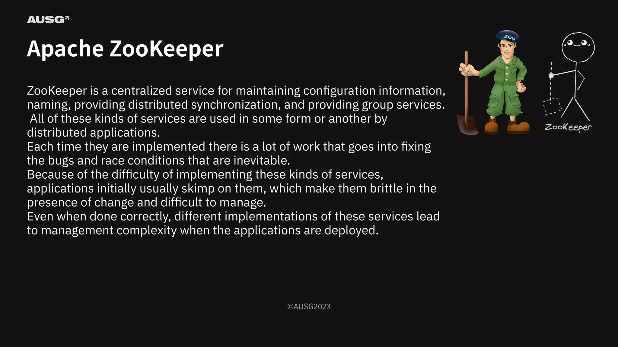 ©AUSG2023
©AUSG2023
Apache ZooKeeper
ZooKeeper is a centralized service for maintaining conﬁguration information,
naming, providing distributed synchronization, and providing group services.
All of these kinds of services are used in some form or another by
distributed applications.
Each time they are implemented there is a lot of work that goes into ﬁxing
the bugs and race conditions that are inevitable.
Because of the diﬃculty of implementing these kinds of services,
applications initially usually skimp on them, which make them brittle in the
presence of change and diﬃcult to manage.
Even when done correctly, diﬀerent implementations of these services lead
to management complexity when the applications are deployed.
 