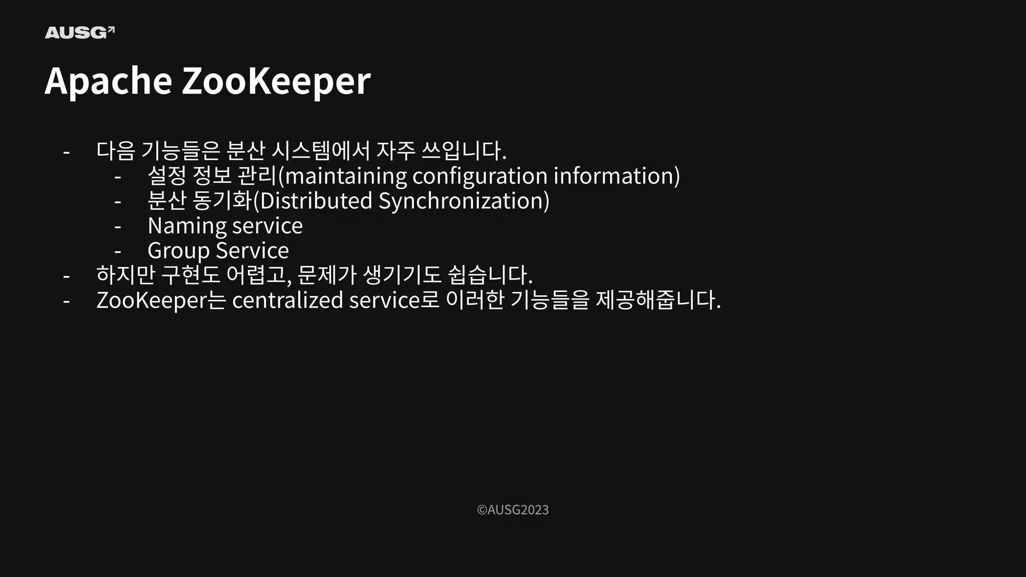 ©AUSG2023
©AUSG2023
Apache ZooKeeper
- 다음 기능들은 분산 시스템에서 자주 쓰입니다.
- 설정 정보 관리(maintaining conﬁguration information)
- 분산 동기화(Distributed Synchronization)
- Naming service
- Group Service
- 하지만 구현도 어렵고, 문제가 생기기도 쉽습니다.
- ZooKeeper는 centralized service로 이러한 기능들을 제공해줍니다.
 