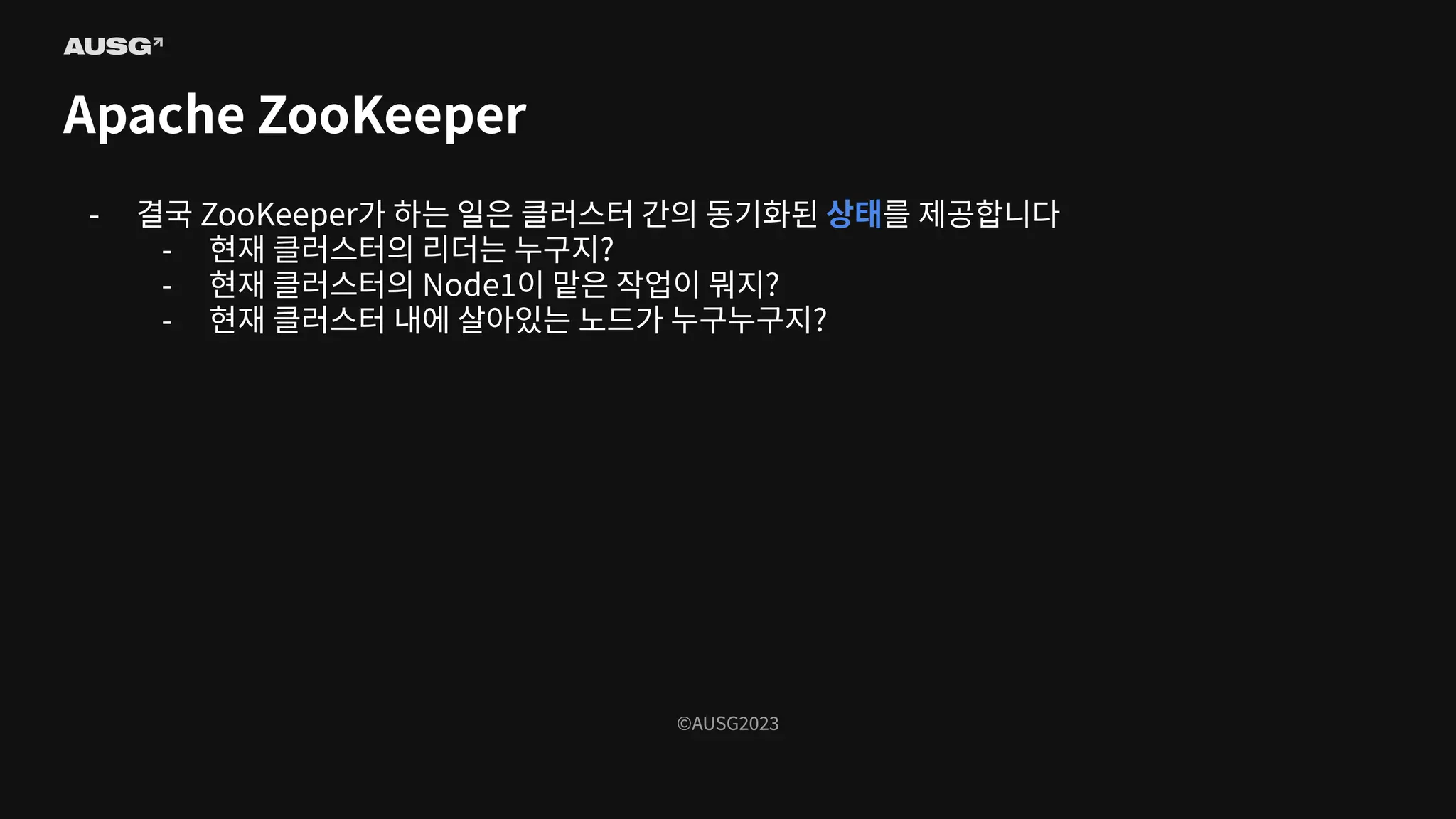©AUSG2023
©AUSG2023
Apache ZooKeeper
- 결국 ZooKeeper가 하는 일은 클러스터 간의 동기화된 상태를 제공합니다
- 현재 클러스터의 리더는 누구지?
- 현재 클러스터의 Node1이 맡은 작업이 뭐지?
- 현재 클러스터 내에 살아있는 노드가 누구누구지?
 