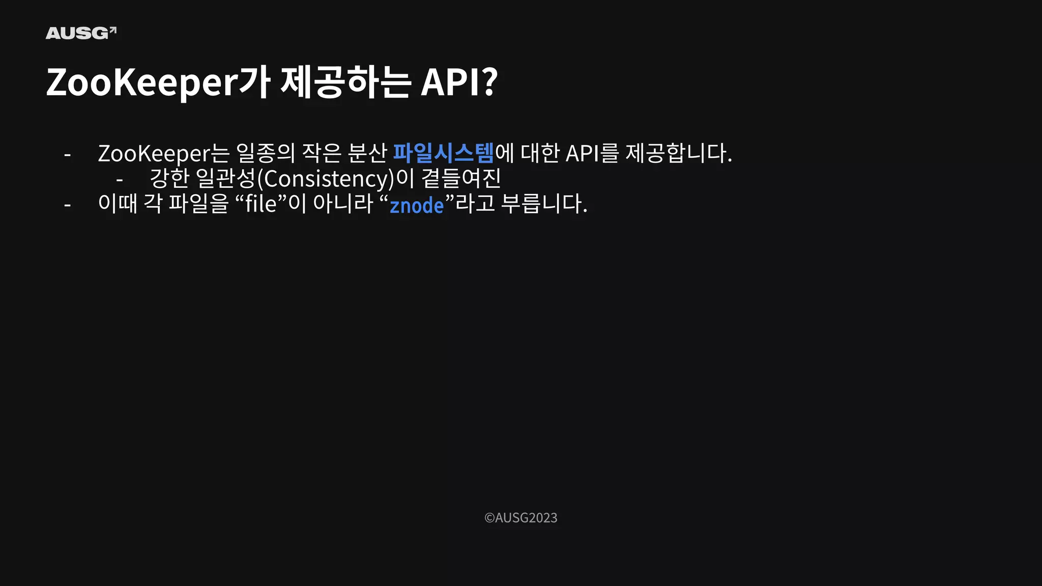 ©AUSG2023
©AUSG2023
ZooKeeper가 제공하는 API?
- ZooKeeper는 일종의 작은 분산 파일시스템에 대한 API를 제공합니다.
- 강한 일관성(Consistency)이 곁들여진
- 이때 각 파일을 “ﬁle”이 아니라 “znode”라고 부릅니다.
 