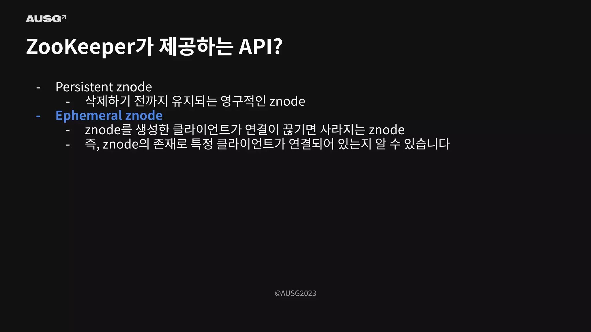©AUSG2023
©AUSG2023
ZooKeeper가 제공하는 API?
- Persistent znode
- 삭제하기 전까지 유지되는 영구적인 znode
- Ephemeral znode
- znode를 생성한 클라이언트가 연결이 끊기면 사라지는 znode
- 즉, znode의 존재로 특정 클라이언트가 연결되어 있는지 알 수 있습니다
 