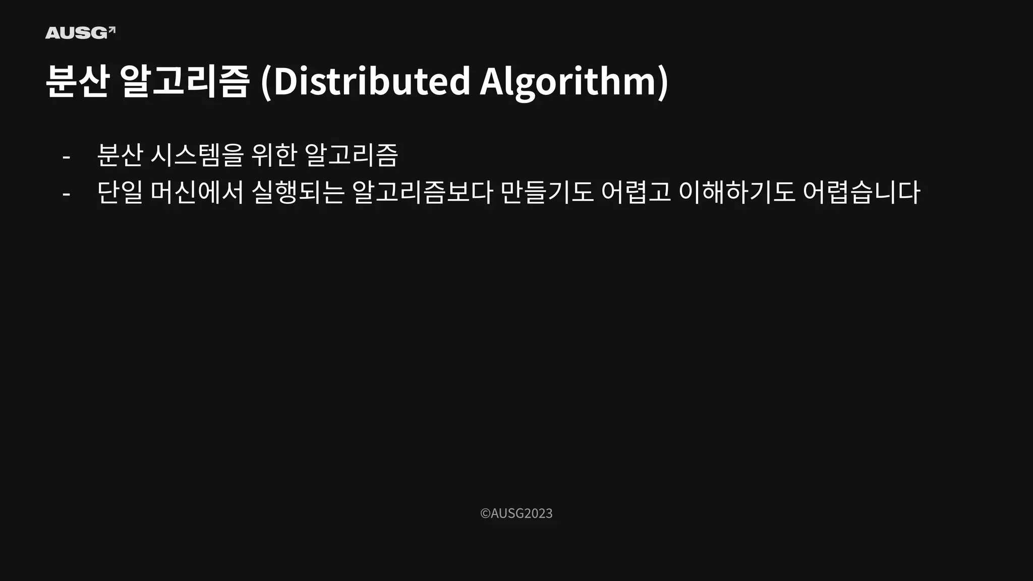 ©AUSG2023
©AUSG2023
분산 알고리즘 (Distributed Algorithm)
- 분산 시스템을 위한 알고리즘
- 단일 머신에서 실행되는 알고리즘보다 만들기도 어렵고 이해하기도 어렵습니다
 