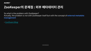 ©AUSG2023
©AUSG2023
ZooKeeper의 문제점 : 외부 메타데이터 관리
So what is the problem with ZooKeeper?
Actually, the problem is not with ZooKeeper itself but with the concept of external metadata
management
- Conﬂuent Blog
 