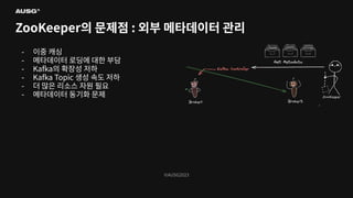 ©AUSG2023
©AUSG2023
ZooKeeper의 문제점 : 외부 메타데이터 관리
- 이중 캐싱
- 메타데이터 로딩에 대한 부담
- Kafka의 확장성 저하
- Kafka Topic 생성 속도 저하
- 더 많은 리소스 자원 필요
- 메타데이터 동기화 문제
 