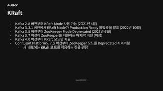 ©AUSG2023
©AUSG2023
KRaft
- Kafka 2.8 버전부터 KRaft Mode 사용 가능 (2021년 4월)
- Kafka 3.3.1 버전에서 KRaft Mode가 Production Ready 되었음을 발표 (2022년 10월)
- Kafka 3.5 버전부터 ZooKeeper Mode Deprecated (2023년 6월)
- Kafka 3.7 버전이 ZooKeeper를 지원하는 마지막 버전 (미정)
- Kafka 4.0 버전부터 KRaft 모드만 지원
- Conﬂuent Platform도 7.5 버전부터 ZooKeeper 모드를 Deprecated 시켜버림
- 새 배포에는 KRaft 모드를 적용하는 것을 권장
 