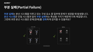 ©AUSG2023
©AUSG2023
부분 실패(Partial Failure)
부분 실패는 분산 시스템을 이루고 있는 구성 요소 중 일부에 문제가 생겼을 때 발생합니다.
분산 시스템은 단일 시스템과 달리 부분 실패라는 특성을 가지기 때문에 더욱 복잡합니다.
그런데 과연 분산 시스템은 문제(장애)를 정확하게 감지할 수 있을까요?
 
