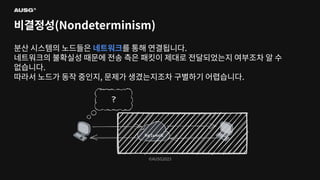 ©AUSG2023
©AUSG2023
비결정성(Nondeterminism)
분산 시스템의 노드들은 네트워크를 통해 연결됩니다.
네트워크의 불확실성 때문에 전송 측은 패킷이 제대로 전달되었는지 여부조차 알 수
없습니다.
따라서 노드가 동작 중인지, 문제가 생겼는지조차 구별하기 어렵습니다.
 