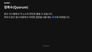 ©AUSG2023
©AUSG2023
정족수(Quorum)
분산 시스템에서 각 노드의 판단은 틀릴 수 있습니다.
따라서 분산 알고리즘에서 어떠한 결정을 내릴 때는 투표에 의존합니다.
 