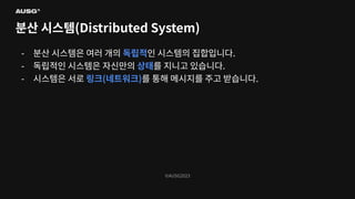 ©AUSG2023
©AUSG2023
분산 시스템(Distributed System)
- 분산 시스템은 여러 개의 독립적인 시스템의 집합입니다.
- 독립적인 시스템은 자신만의 상태를 지니고 있습니다.
- 시스템은 서로 링크(네트워크)를 통해 메시지를 주고 받습니다.
 