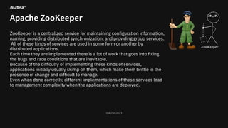 ©AUSG2023
©AUSG2023
Apache ZooKeeper
ZooKeeper is a centralized service for maintaining conﬁguration information,
naming, providing distributed synchronization, and providing group services.
All of these kinds of services are used in some form or another by
distributed applications.
Each time they are implemented there is a lot of work that goes into ﬁxing
the bugs and race conditions that are inevitable.
Because of the diﬃculty of implementing these kinds of services,
applications initially usually skimp on them, which make them brittle in the
presence of change and diﬃcult to manage.
Even when done correctly, diﬀerent implementations of these services lead
to management complexity when the applications are deployed.
 