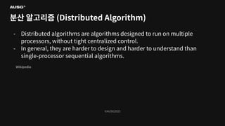 ©AUSG2023
©AUSG2023
분산 알고리즘 (Distributed Algorithm)
- Distributed algorithms are algorithms designed to run on multiple
processors, without tight centralized control.
- In general, they are harder to design and harder to understand than
single-processor sequential algorithms.
Wikipedia
 