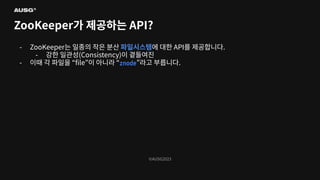 ©AUSG2023
©AUSG2023
ZooKeeper가 제공하는 API?
- ZooKeeper는 일종의 작은 분산 파일시스템에 대한 API를 제공합니다.
- 강한 일관성(Consistency)이 곁들여진
- 이때 각 파일을 “ﬁle”이 아니라 “znode”라고 부릅니다.
 