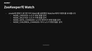 ©AUSG2023
©AUSG2023
ZooKeeper의 Watch
- znode에 변화가 생기면 미리 Watch를 설정했던 Watcher에게 이벤트를 보내줍니다
- NODE_CREATED: 노드가 생성 됨을 감지
- NODE_DELETED: 노드가 삭제 됨을 감지
- NODE_DATA_CHANGED: 노드의 데이터가 변경 됨을 감지
- NODE_CHILDREN_CHANGED: 자식 노드가 변경 됨을 감지
 