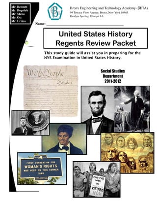 This study guide will assist you in preparing for the
NYS Examination in United States History.
United States History
Regents Review Packet
Mr. Bennett
Mr. Bogolub
Mr. Mena
Mr. Ott
Mr. Urrico
Social Studies
Department
2011-2012
Bronx Engineering and Technology Academy (βETA)
99 Terrace View Avenue, Bronx, New York 10463
Karalyne Sperling, Principal I.A.
Name: ___________________________________________
 