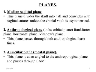 PLANES.
1. Median sagittal plane.
• This plane divides the skull into half and coincides with
sagittal sutures unless the cranial vault is asymmetrical.
2. Anthropological plane (infra-orbital plane) frankfurter
plane, horizontal plane, Virchow’s plane.
• This plane passes through both anthropological base
lines.
3. Auricular plane (meatal plane).
• This plane is at an angled to the anthropological plane
and passes through EAM.
4/11/2023 10
 