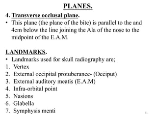 PLANES.
4. Transverse occlusal plane.
• This plane (the plane of the bite) is parallel to the and
4cm below the line joining the Ala of the nose to the
midpoint of the E.A.M.
LANDMARKS.
• Landmarks used for skull radiography are;
1. Vertex
2. External occipital protuberance- (Occiput)
3. External auditory meatis (E.A.M)
4. Infra-orbital point
5. Nasions
6. Glabella
7. Symphysis menti 11
 