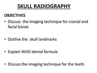SKULL RADIOGRAPHY
OBJECTIVES
• Discuss the imaging technique for cranial and
facial bones
• Outline the skull landmarks
• Explain WHO dental formula
• Discuss the imaging technique for the teeth.
 