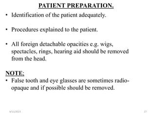 PATIENT PREPARATION.
• Identification of the patient adequately.
• Procedures explained to the patient.
• All foreign detachable opacities e.g. wigs,
spectacles, rings, hearing aid should be removed
from the head.
NOTE;
• False tooth and eye glasses are sometimes radio-
opaque and if possible should be removed.
4/11/2023 27
 