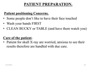 PATIENT PREPARATION.
Patient positioning Concerns.
• Some people don’t like to have their face touched
• Wash your hands FIRST
• CLEAN BUCKY or TABLE (and have them watch you)
Care of the patient.
• Patient for skull X-ray are worried, anxious to see their
results therefore are handled with due care.
4/11/2023 28
 