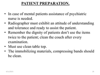 PATIENT PREPARATION.
• In case of mental patients assistance of psychiatric
nurse is needed.
• Radiographer must exhibit an attitude of understanding
and tolerance and ready to assist the patient.
• Remember the dignity of patients don’t use the items
twice to the patient; clean the couch after every
examination.
• Must use clean table top.
• The immobilizing materials, compressing bands should
be clean.
4/11/2023 29
 