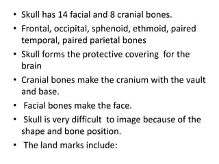 • Skull has 14 facial and 8 cranial bones.
• Frontal, occipital, sphenoid, ethmoid, paired
temporal, paired parietal bones
• Skull forms the protective covering for the
brain
• Cranial bones make the cranium with the vault
and base.
• Facial bones make the face.
• Skull is very difficult to image because of the
shape and bone position.
• The land marks include:
 