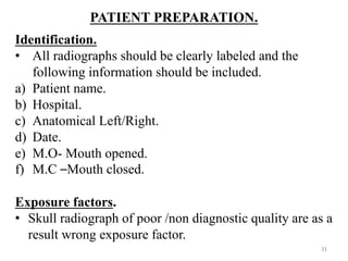 PATIENT PREPARATION.
Identification.
• All radiographs should be clearly labeled and the
following information should be included.
a) Patient name.
b) Hospital.
c) Anatomical Left/Right.
d) Date.
e) M.O- Mouth opened.
f) M.C –Mouth closed.
Exposure factors.
• Skull radiograph of poor /non diagnostic quality are as a
result wrong exposure factor.
31
 