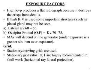 EXPOSURE FACTORS.
• High Kvp produces a flat radiograph because it destroys
the crisps bone details.
• If high K.V is used some important structures such as
pineal gland may not be seen.
a) Lateral Kv 60 – 65.
b) Occipito-Frontal (O.F) – Kv 70 -75.
• MAs will depend on the generator (under exposure is a
greater sin than over exposure).
Grid.
• Stationary/moving grids are used.
• Stationary grid ratio 10; 1 are highly recommended in
skull work (horizontal ray lateral projection).
32
 