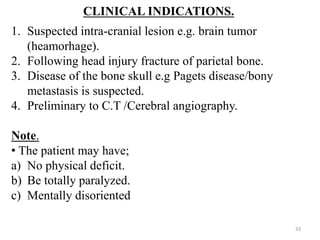 CLINICAL INDICATIONS.
1. Suspected intra-cranial lesion e.g. brain tumor
(heamorhage).
2. Following head injury fracture of parietal bone.
3. Disease of the bone skull e.g Pagets disease/bony
metastasis is suspected.
4. Preliminary to C.T /Cerebral angiography.
Note.
• The patient may have;
a) No physical deficit.
b) Be totally paralyzed.
c) Mentally disoriented
33
 
