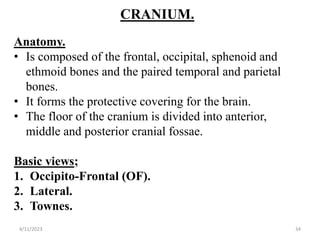 CRANIUM.
Anatomy.
• Is composed of the frontal, occipital, sphenoid and
ethmoid bones and the paired temporal and parietal
bones.
• It forms the protective covering for the brain.
• The floor of the cranium is divided into anterior,
middle and posterior cranial fossae.
Basic views;
1. Occipito-Frontal (OF).
2. Lateral.
3. Townes.
4/11/2023 34
 