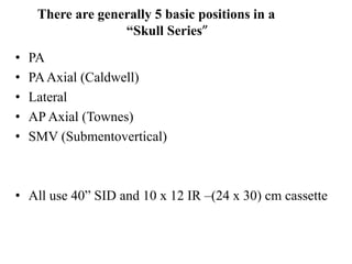There are generally 5 basic positions in a
“Skull Series”
• PA
• PAAxial (Caldwell)
• Lateral
• AP Axial (Townes)
• SMV (Submentovertical)
• All use 40” SID and 10 x 12 IR –(24 x 30) cm cassette
 