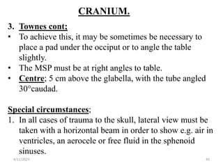 CRANIUM.
3. Townes cont;
• To achieve this, it may be sometimes be necessary to
place a pad under the occiput or to angle the table
slightly.
• The MSP must be at right angles to table.
• Centre; 5 cm above the glabella, with the tube angled
30°caudad.
Special circumstances;
1. In all cases of trauma to the skull, lateral view must be
taken with a horizontal beam in order to show e.g. air in
ventricles, an aerocele or free fluid in the sphenoid
sinuses.
4/11/2023 45
 