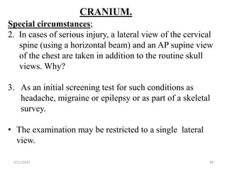 CRANIUM.
Special circumstances;
2. In cases of serious injury, a lateral view of the cervical
spine (using a horizontal beam) and an AP supine view
of the chest are taken in addition to the routine skull
views. Why?
3. As an initial screening test for such conditions as
headache, migraine or epilepsy or as part of a skeletal
survey.
• The examination may be restricted to a single lateral
view.
4/11/2023 48
 