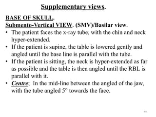 Supplementary views.
BASE OF SKULL.
Submento-Vertical VIEW. (SMV)/Basilar view.
• The patient faces the x-ray tube, with the chin and neck
hyper-extended.
• If the patient is supine, the table is lowered gently and
angled until the base line is parallel with the tube.
• If the patient is sitting, the neck is hyper-extended as far
as possible and the table is then angled until the RBL is
parallel with it.
• Centre; In the mid-line between the angled of the jaw,
with the tube angled 5° towards the face.
49
 