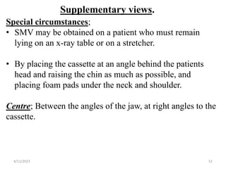 Supplementary views.
Special circumstances;
• SMV may be obtained on a patient who must remain
lying on an x-ray table or on a stretcher.
• By placing the cassette at an angle behind the patients
head and raising the chin as much as possible, and
placing foam pads under the neck and shoulder.
Centre; Between the angles of the jaw, at right angles to the
cassette.
4/11/2023 52
 