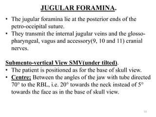 JUGULAR FORAMINA.
• The jugular foramina lie at the posterior ends of the
petro-occipital suture.
• They transmit the internal jugular veins and the glosso-
pharyngeal, vagus and accessory(9, 10 and 11) cranial
nerves.
Submento-vertical View SMV(under tilted).
• The patient is positioned as for the base of skull view.
• Centre; Between the angles of the jaw with tube directed
70° to the RBL, i.e. 20° towards the neck instead of 5°
towards the face as in the base of skull view.
53
 