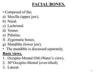 FACIAL BONES.
• Composed of the;
a) Maxilla (upper jaw),
b) Nasal.
c) Lachrimal.
d) Vomer.
e) Palatine.
f) Zygomatic bones.
g) Mandible (lower jaw).
• The mandible is discussed separately.
Basic views.
1. Occipito-Mental OM (Water’s view).
2. 30°Occipito-Mental (over-tilted).
3. Lateral.
56
 