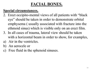 FACIAL BONES.
Special circumstances.
2. Erect occipito-mental views of all patients with “black
eye” should be taken in order to demonstrate orbital
emphysema ( usually associated with fracture into the
ethmoid sinus) which is visible only on an erect film.
3. In all cases of trauma, lateral view should be taken
with a horizontal beam in order to show, for examples,
a) Air in the ventricles.
b) An aerocele or
c) Free fluid in the sphenoid sinuses.
59
 