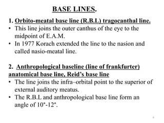 BASE LINES.
1. Orbito-meatal base line (R.B.L) tragocanthal line.
• This line joins the outer canthus of the eye to the
midpoint of E.A.M.
• In 1977 Korach extended the line to the nasion and
called nasio-meatal line.
2. Anthropological baseline (line of frankfurter)
anatomical base line, Reid’s base line
• The line joins the infra–orbital point to the superior of
external auditory meatus.
• The R.B.L and anthropological base line form an
angle of 10°-12°.
6
 