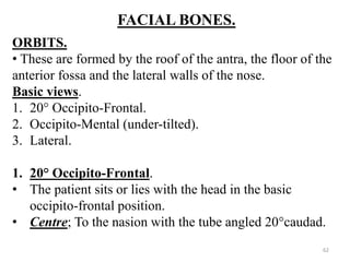 FACIAL BONES.
ORBITS.
• These are formed by the roof of the antra, the floor of the
anterior fossa and the lateral walls of the nose.
Basic views.
1. 20° Occipito-Frontal.
2. Occipito-Mental (under-tilted).
3. Lateral.
1. 20° Occipito-Frontal.
• The patient sits or lies with the head in the basic
occipito-frontal position.
• Centre; To the nasion with the tube angled 20°caudad.
62
 