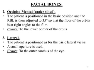 FACIAL BONES.
2. Occipito-Mental (under-tilted).
• The patient is positioned in the basic position and the
RBL is then adjusted to 35° so that the floor of the orbits
is at right angles to the film.
• Centre; To the lower border of the orbits.
3. Lateral.
• The patient is positioned as for the basic lateral views.
• A small aperture is used.
• Centre; To the outer canthus of the eye.
63
 